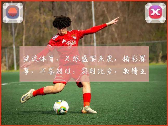 波波体育，足球盛宴来袭，精彩赛事，不容错过，实时比分，激情互动，尽在波波