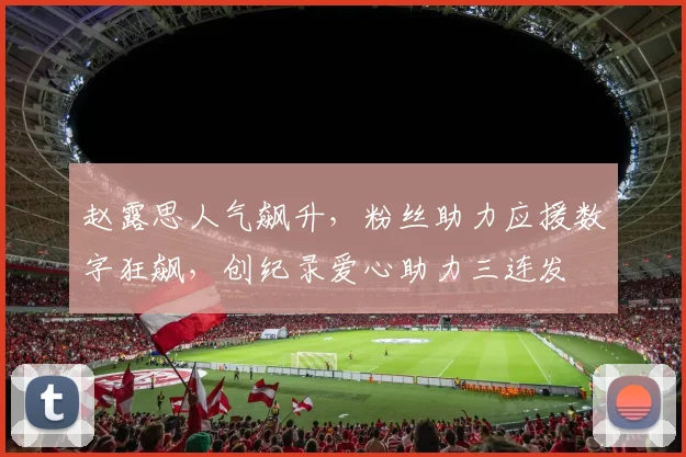 赵露思人气飙升，粉丝助力应援数字狂飙，创纪录爱心助力三连发