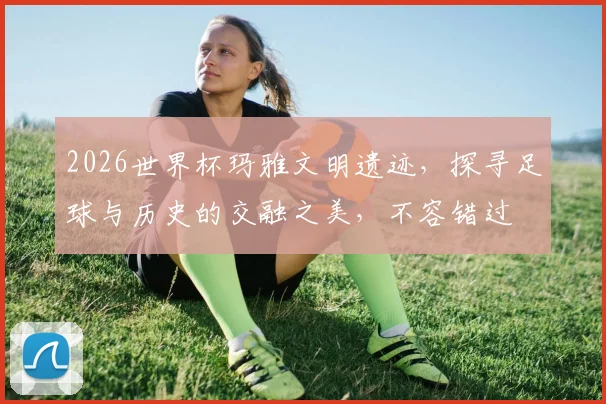 2026世界杯玛雅文明遗迹，探寻足球与历史的交融之美，不容错过