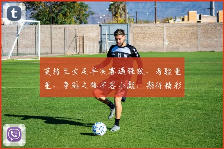 英格兰女足半决赛遇强敌，考验重重，争冠之路不容小觑，期待精彩对决